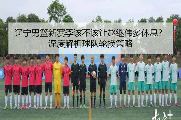 辽宁男篮新赛季该不该让赵继伟多休息？深度解析球队轮换策略