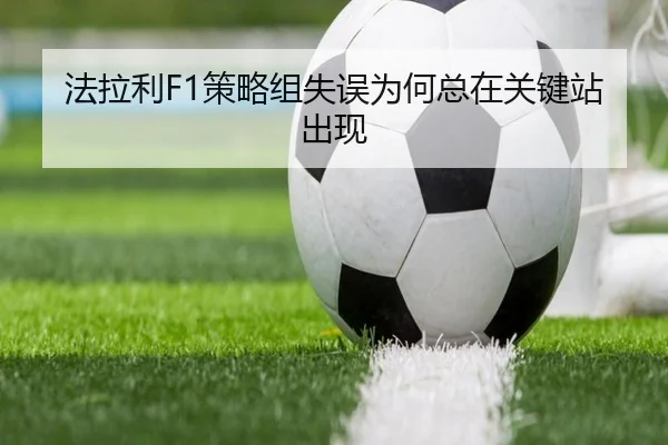 法拉利F1策略组失误为何总在关键站出现