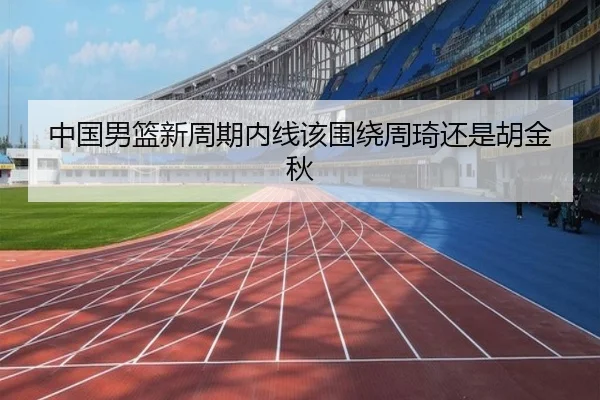 中国男篮新周期内线该围绕周琦还是胡金秋