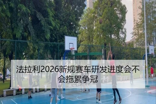 法拉利2026新规赛车研发进度会不会拖累争冠