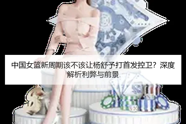 中国女篮新周期该不该让杨舒予打首发控卫？深度解析利弊与前景